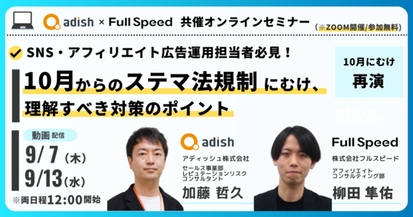 【オンライン動画視聴セミナー】 フルスピード×アディッシュ共催SNS・アフィリエイト広告担当者必見！10月からのステマ法規制施行にむけ、理解すべき対策のポイント